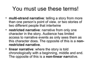 You must use these terms!
• multi-strand narrative: telling a story from more
than one person’s point of view. or two stories of
two different people that intertwine
• restricted narrative: narrative from only one
character in the story. Audience has limited
access to narrative events as only sees them as
this character does. The opposite of this is a non-
restricted narrative.
• linear narrative: where the story is told
chronologically with a beginning, middle and end.
The opposite of this is a non-linear narrative.
 