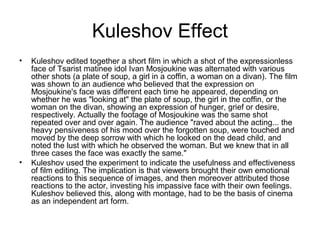 Kuleshov Effect
• Kuleshov edited together a short film in which a shot of the expressionless
face of Tsarist matinee idol Ivan Mosjoukine was alternated with various
other shots (a plate of soup, a girl in a coffin, a woman on a divan). The film
was shown to an audience who believed that the expression on
Mosjoukine's face was different each time he appeared, depending on
whether he was "looking at" the plate of soup, the girl in the coffin, or the
woman on the divan, showing an expression of hunger, grief or desire,
respectively. Actually the footage of Mosjoukine was the same shot
repeated over and over again. The audience "raved about the acting... the
heavy pensiveness of his mood over the forgotten soup, were touched and
moved by the deep sorrow with which he looked on the dead child, and
noted the lust with which he observed the woman. But we knew that in all
three cases the face was exactly the same."
• Kuleshov used the experiment to indicate the usefulness and effectiveness
of film editing. The implication is that viewers brought their own emotional
reactions to this sequence of images, and then moreover attributed those
reactions to the actor, investing his impassive face with their own feelings.
Kuleshov believed this, along with montage, had to be the basis of cinema
as an independent art form.
 