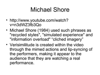 Michael Shore
• http://www.youtube.com/watch?
v=n3dWZ3fb3Qo
• Michael Shore (1984) used such phrases as
"recycled styles", "simulated experience" and
"information overload" “cliched imagery”
• Verisimilitude is created within the video
through the mimed actions and lip-syncing of
the performers, making it appear to the
audience that they are watching a real
performance.
 