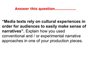 “Media texts rely on cultural experiences in
order for audiences to easily make sense of
narratives”. Explain how you used
conventional and / or experimental narrative
approaches in one of your production pieces.
Answer this question………………
 