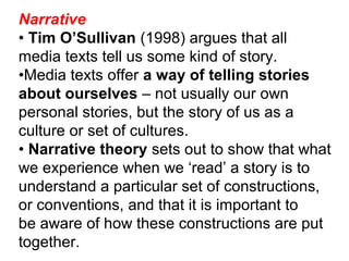 Narrative
• Tim O’Sullivan (1998) argues that all
media texts tell us some kind of story.
•Media texts offer a way of telling stories
about ourselves – not usually our own
personal stories, but the story of us as a
culture or set of cultures.
• Narrative theory sets out to show that what
we experience when we ‘read’ a story is to
understand a particular set of constructions,
or conventions, and that it is important to
be aware of how these constructions are put
together.
 