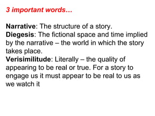 3 important words…
Narrative: The structure of a story.
Diegesis: The fictional space and time implied
by the narrative – the world in which the story
takes place.
Verisimilitude: Literally – the quality of
appearing to be real or true. For a story to
engage us it must appear to be real to us as
we watch it
 