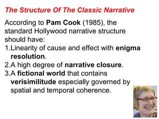 The Structure Of The Classic Narrative
According to Pam Cook (1985), the
standard Hollywood narrative structure
should have:
1.Linearity of cause and effect with enigma
resolution.
2.A high degree of narrative closure.
3.A fictional world that contains
verisimilitude especially governed by
spatial and temporal coherence.
 
