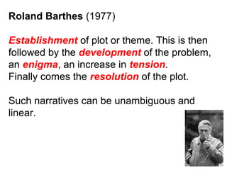 Roland Barthes (1977)
Establishment of plot or theme. This is then
followed by the development of the problem,
an enigma, an increase in tension.
Finally comes the resolution of the plot.
Such narratives can be unambiguous and
linear.
 