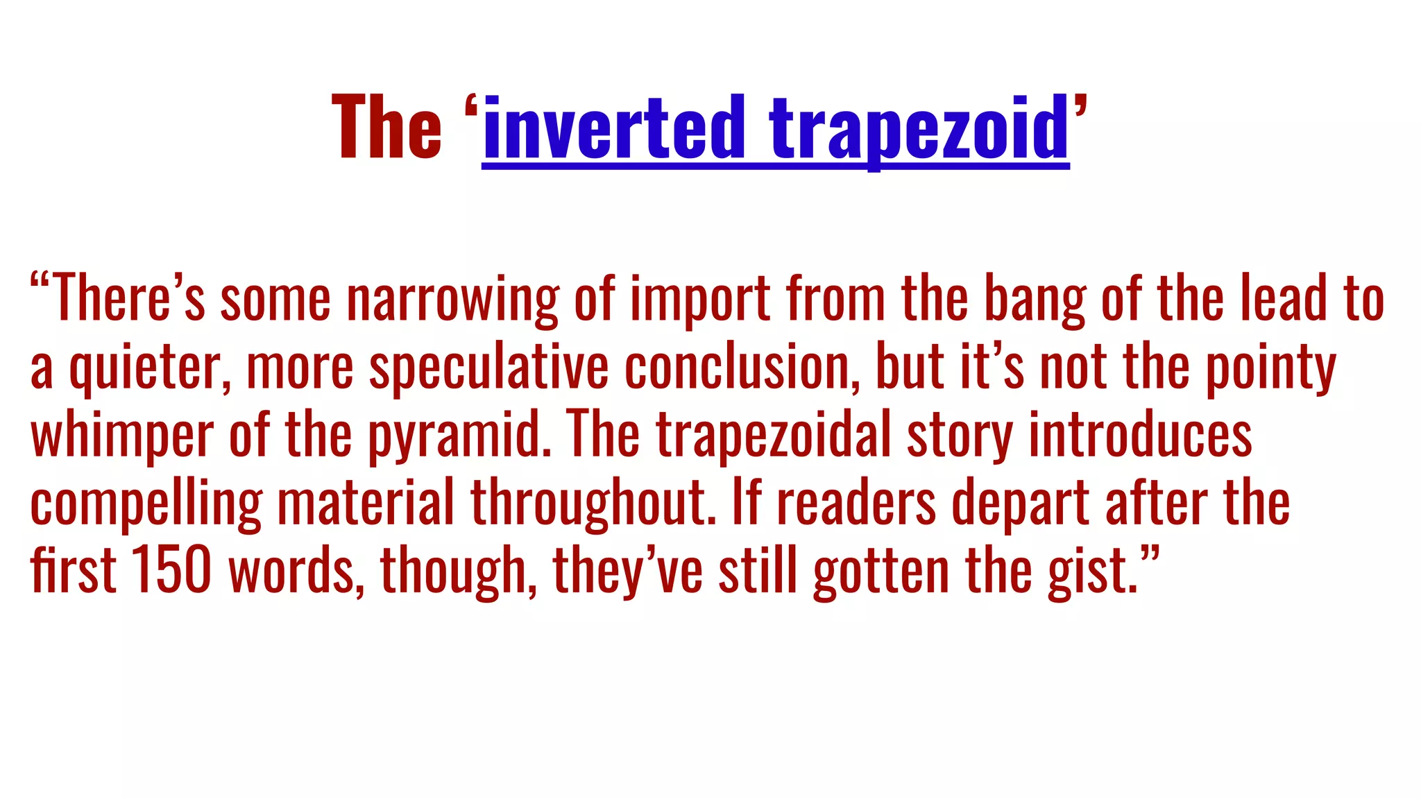 The ‘inverted trapezoid’
“There’s some narrowing of import from the bang of the lead to
a quieter, more speculative conclusion, but it’s not the pointy
whimper of the pyramid. The trapezoidal story introduces
compelling material throughout. If readers depart after the
ﬁrst 150 words, though, they’ve still gotten the gist.”
 