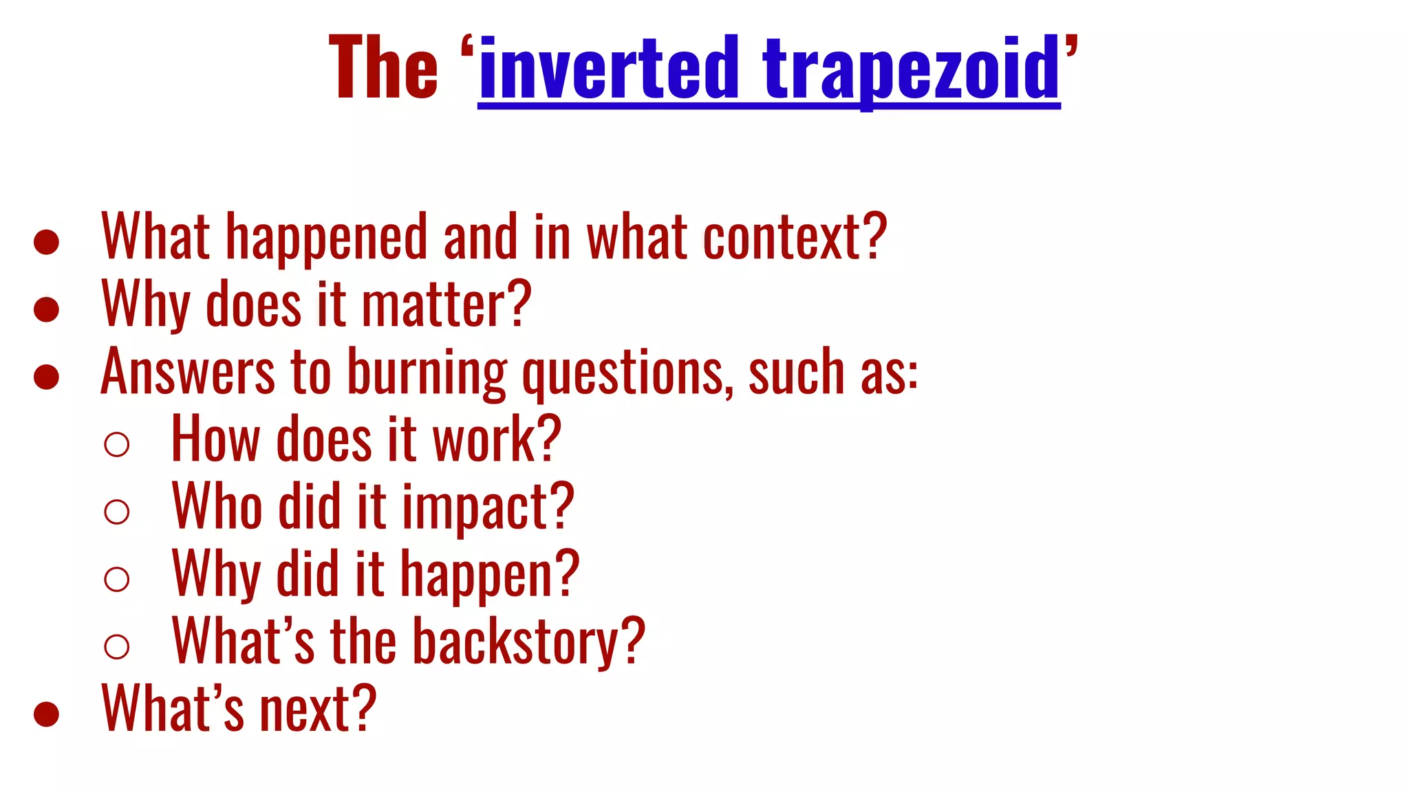 The ‘inverted trapezoid’
● What happened and in what context?
● Why does it matter?
● Answers to burning questions, such as:
○ How does it work?
○ Who did it impact?
○ Why did it happen?
○ What’s the backstory?
● What’s next?
 