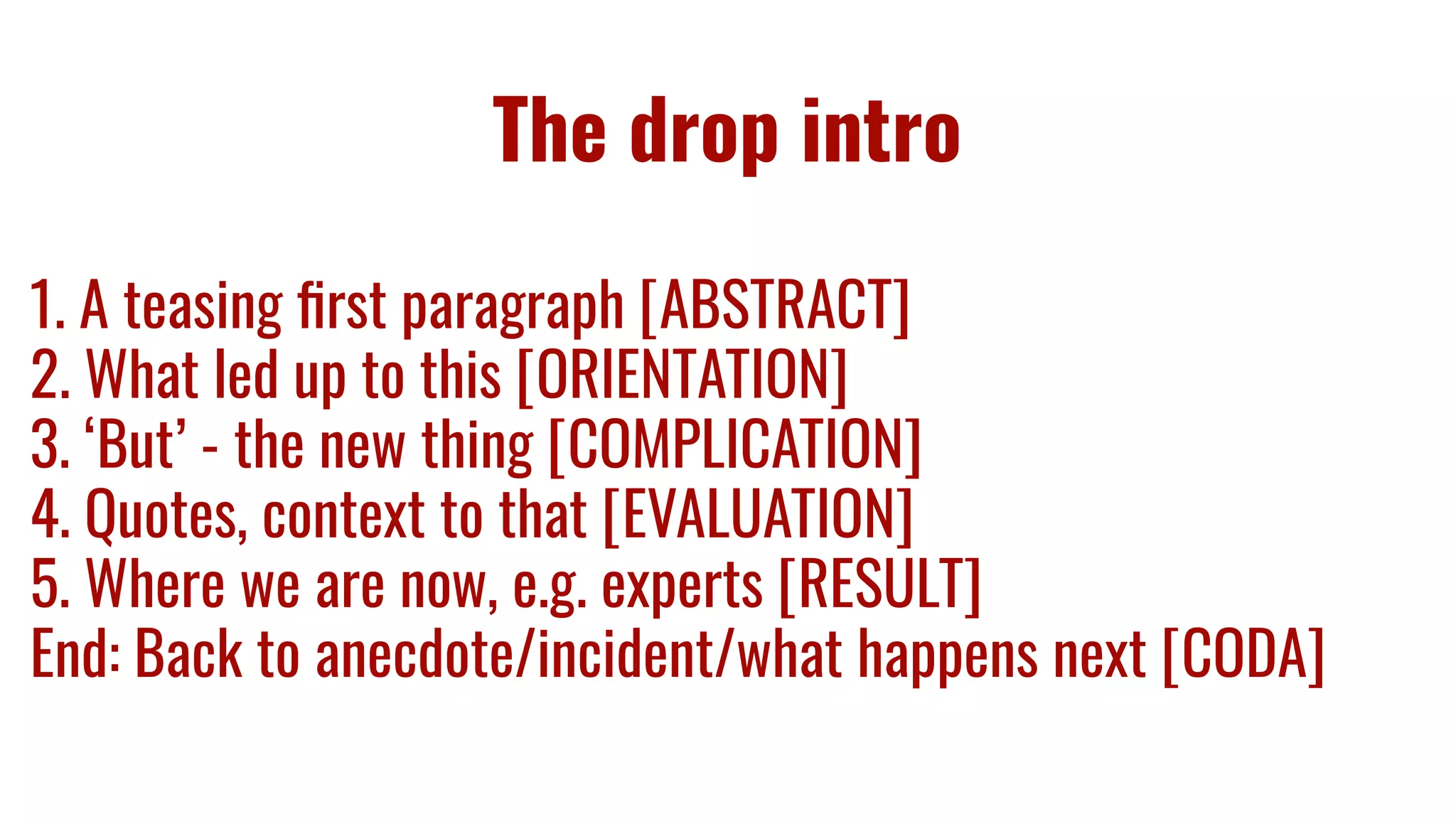 The drop intro
1. A teasing ﬁrst paragraph [ABSTRACT]
2. What led up to this [ORIENTATION]
3. ‘But’ - the new thing [COMPLICATION]
4. Quotes, context to that [EVALUATION]
5. Where we are now, e.g. experts [RESULT]
End: Back to anecdote/incident/what happens next [CODA]
 