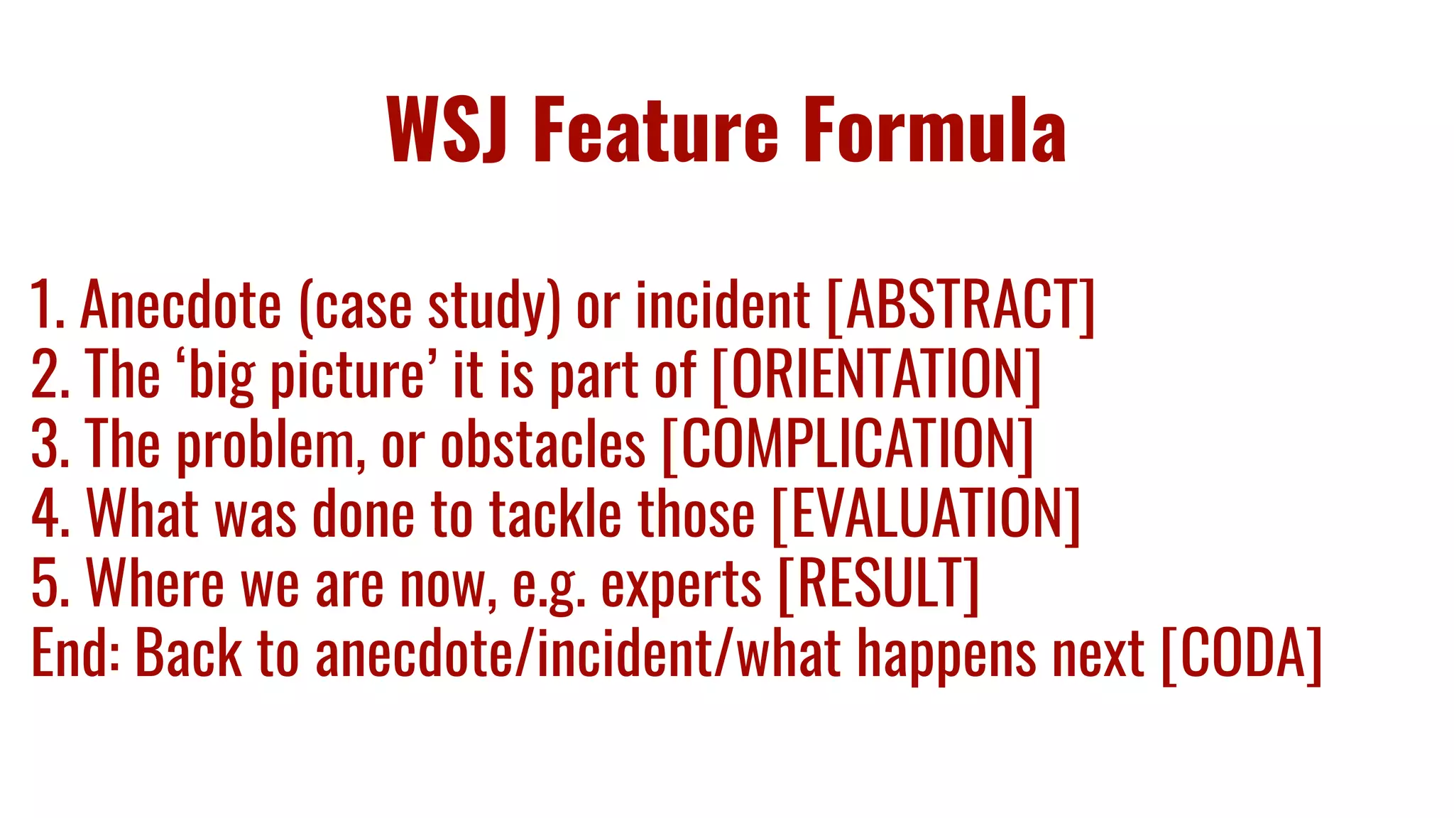 WSJ Feature Formula
1. Anecdote (case study) or incident [ABSTRACT]
2. The ‘big picture’ it is part of [ORIENTATION]
3. The problem, or obstacles [COMPLICATION]
4. What was done to tackle those [EVALUATION]
5. Where we are now, e.g. experts [RESULT]
End: Back to anecdote/incident/what happens next [CODA]
 