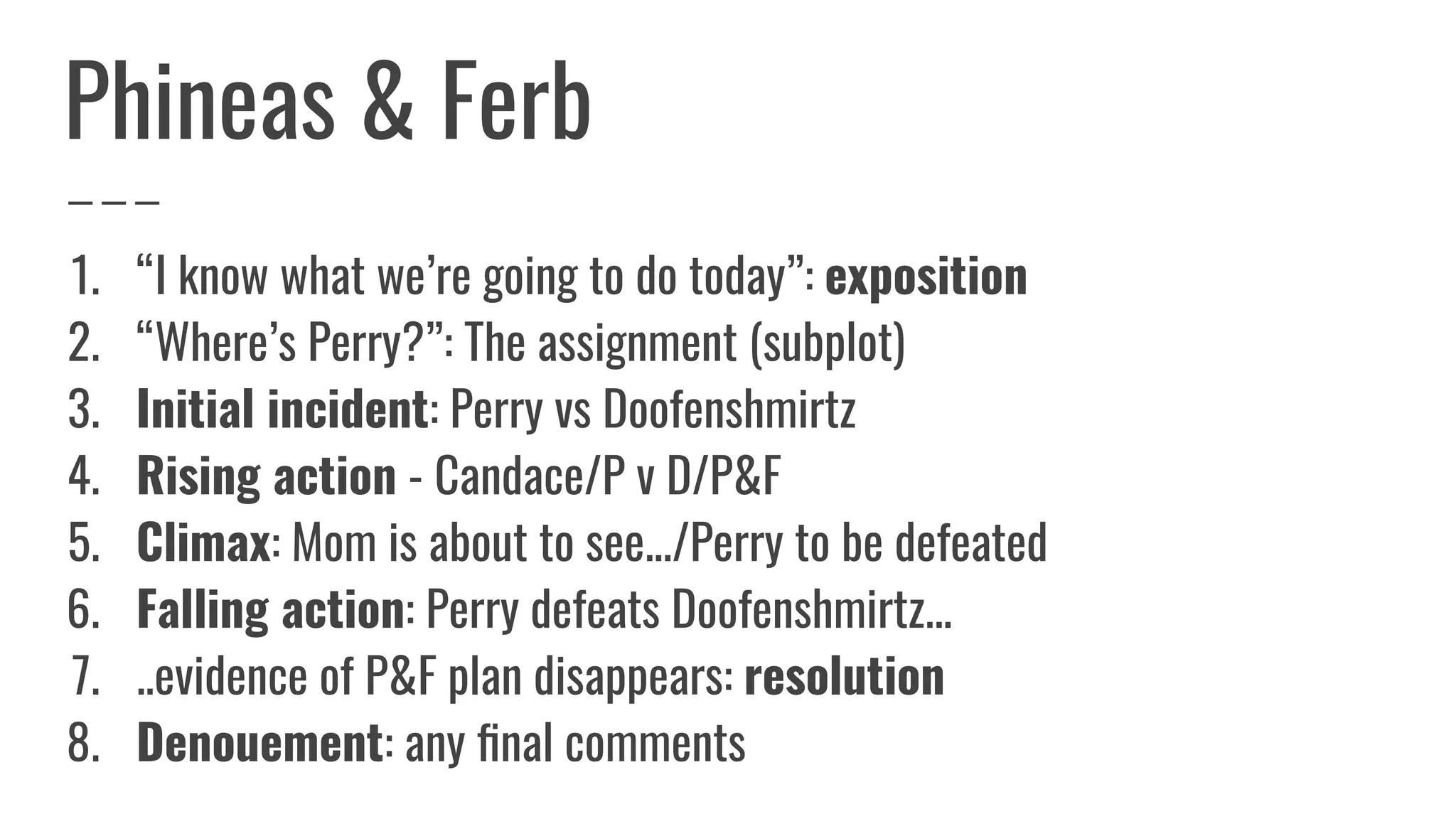 Phineas & Ferb
1. “I know what we’re going to do today”: exposition
2. “Where’s Perry?”: The assignment (subplot)
3. Initial incident: Perry vs Doofenshmirtz
4. Rising action - Candace/P v D/P&F
5. Climax: Mom is about to see.../Perry to be defeated
6. Falling action: Perry defeats Doofenshmirtz...
7. ..evidence of P&F plan disappears: resolution
8. Denouement: any ﬁnal comments
 