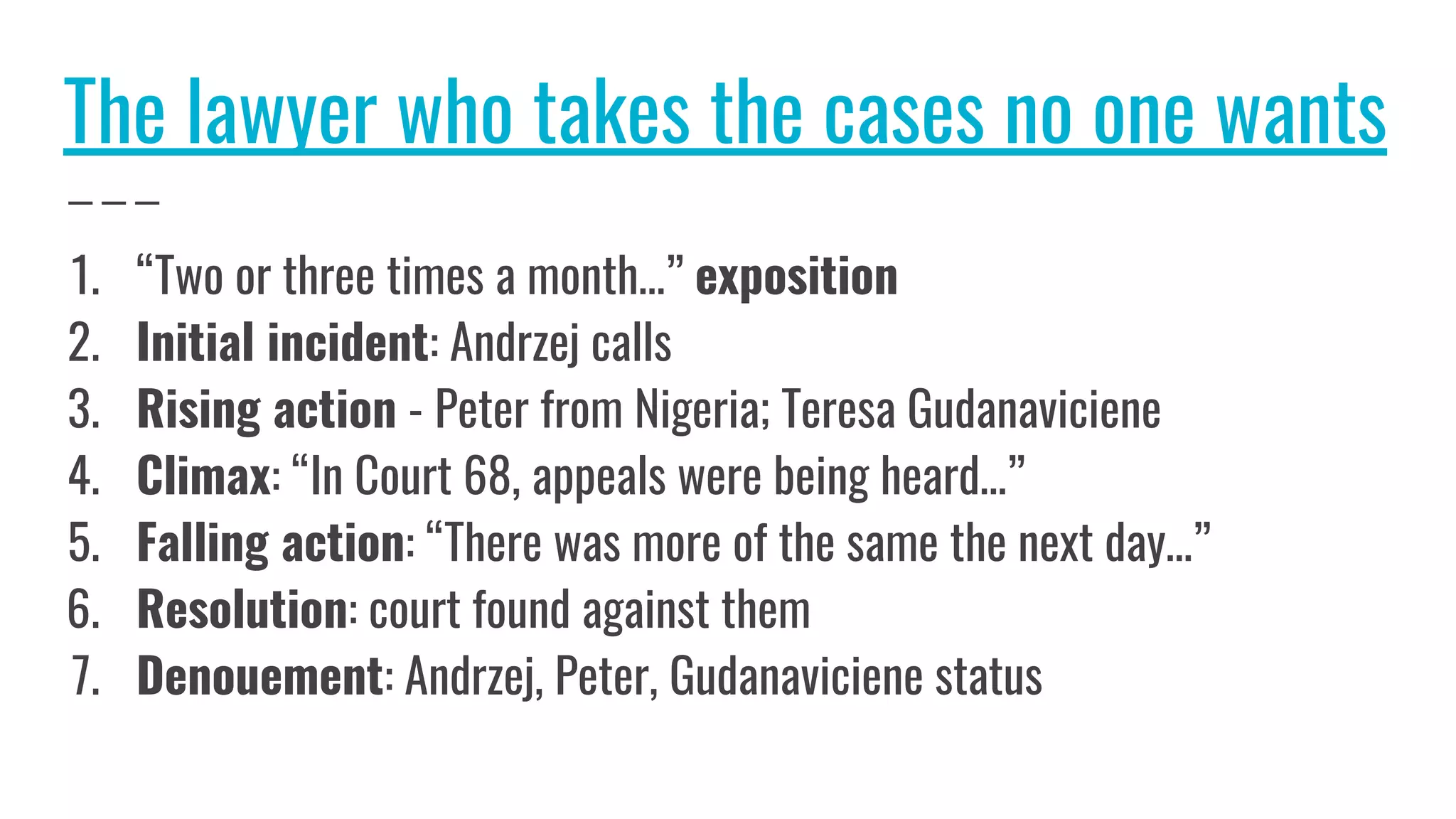 The lawyer who takes the cases no one wants
1. “Two or three times a month…” exposition
2. Initial incident: Andrzej calls
3. Rising action - Peter from Nigeria; Teresa Gudanaviciene
4. Climax: “In Court 68, appeals were being heard…”
5. Falling action: “There was more of the same the next day…”
6. Resolution: court found against them
7. Denouement: Andrzej, Peter, Gudanaviciene status
 