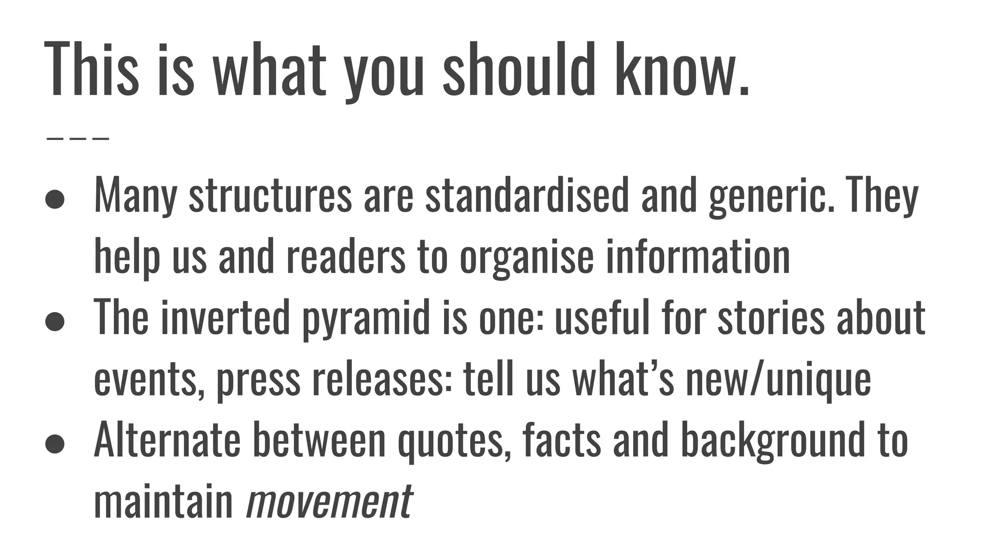 ● Many structures are standardised and generic. They
help us and readers to organise information
● The inverted pyramid is one: useful for stories about
events, press releases: tell us what’s new/unique
● Alternate between quotes, facts and background to
maintain movement
This is what you should know.
 