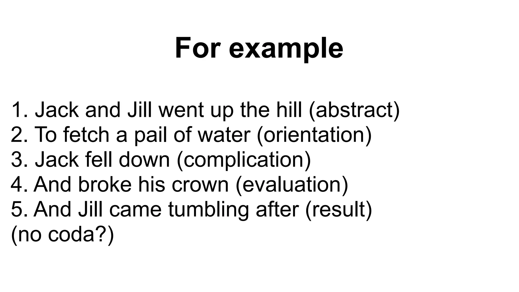 For example
1. Jack and Jill went up the hill (abstract)
2. To fetch a pail of water (orientation)
3. Jack fell down (complication)
4. And broke his crown (evaluation)
5. And Jill came tumbling after (result)
(no coda?)
 