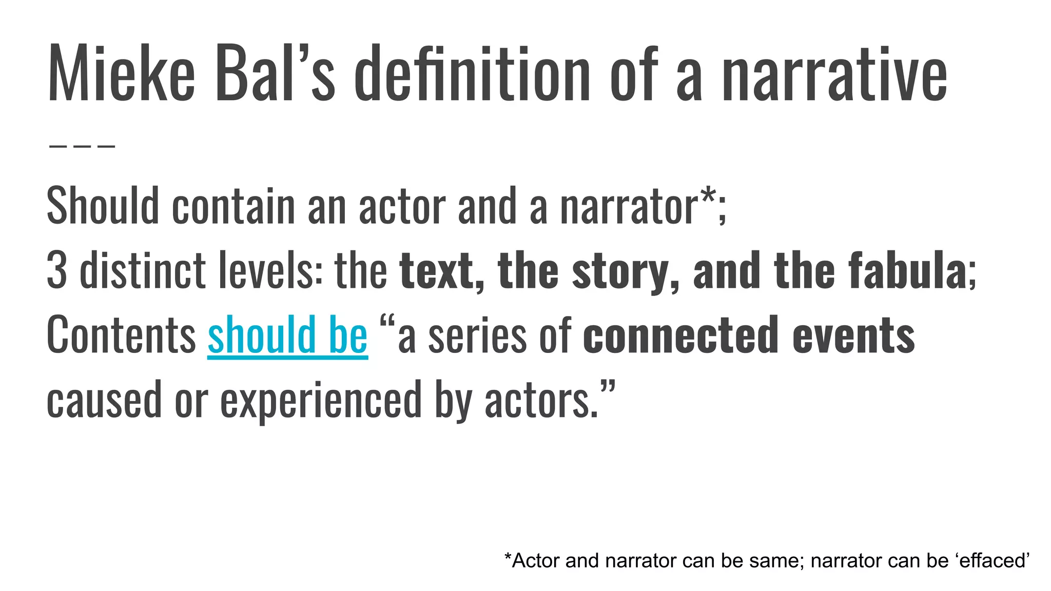Mieke Bal’s deﬁnition of a narrative
Should contain an actor and a narrator*;
3 distinct levels: the text, the story, and the fabula;
Contents should be “a series of connected events
caused or experienced by actors.”
*Actor and narrator can be same; narrator can be ‘effaced’
 