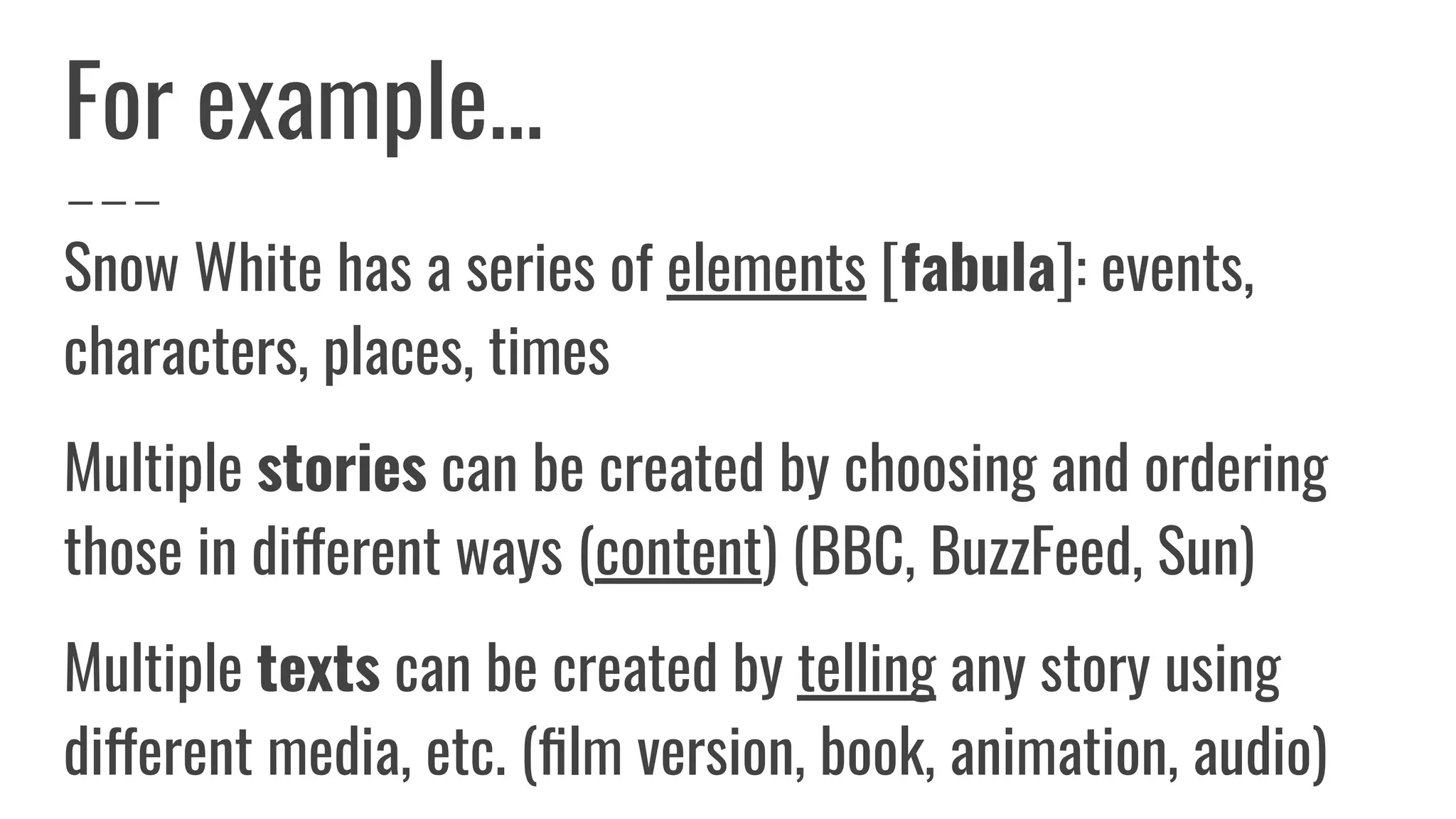 For example...
Snow White has a series of elements [fabula]: events,
characters, places, times
Multiple stories can be created by choosing and ordering
those in different ways (content) (BBC, BuzzFeed, Sun)
Multiple texts can be created by telling any story using
different media, etc. (ﬁlm version, book, animation, audio)
 
