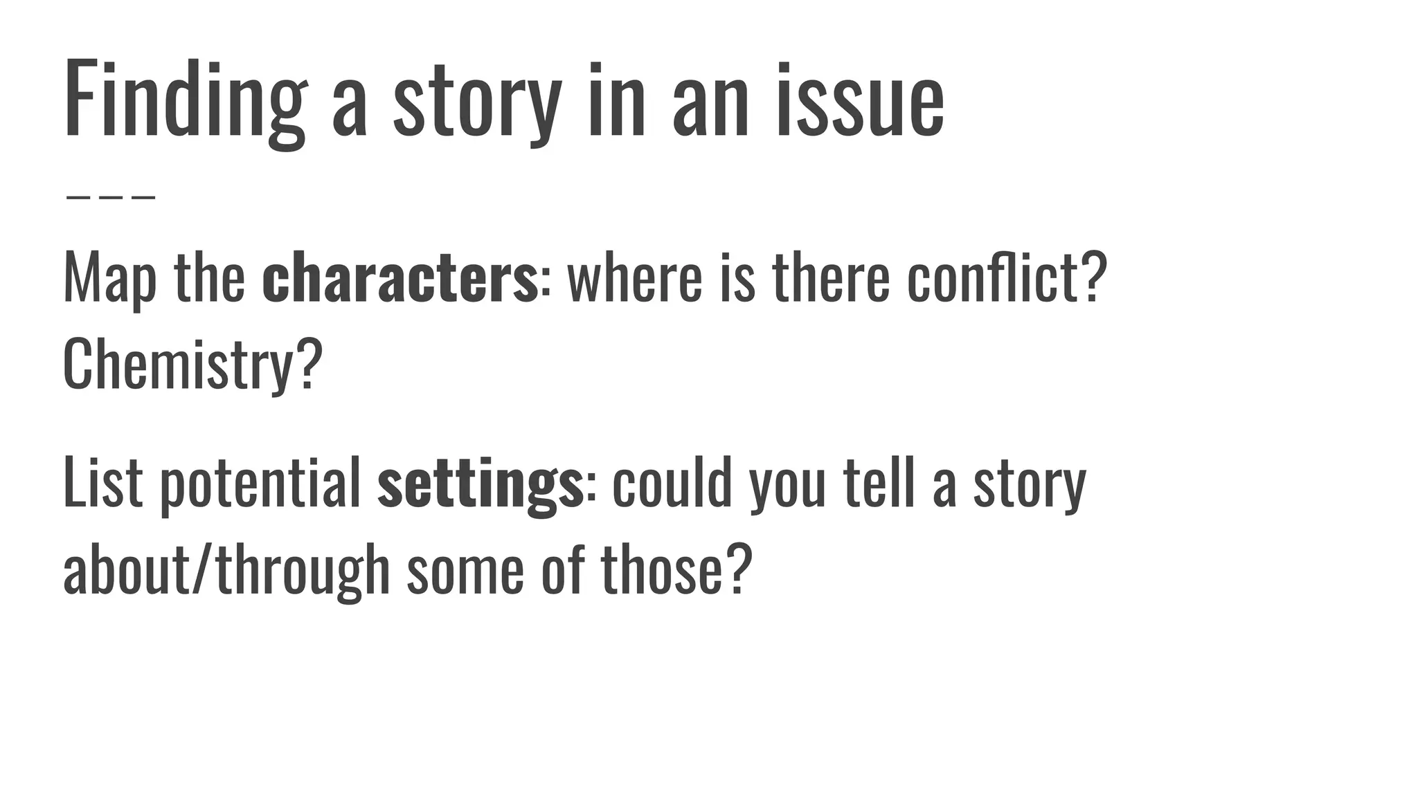 Finding a story in an issue
Map the characters: where is there conﬂict?
Chemistry?
List potential settings: could you tell a story
about/through some of those?
 