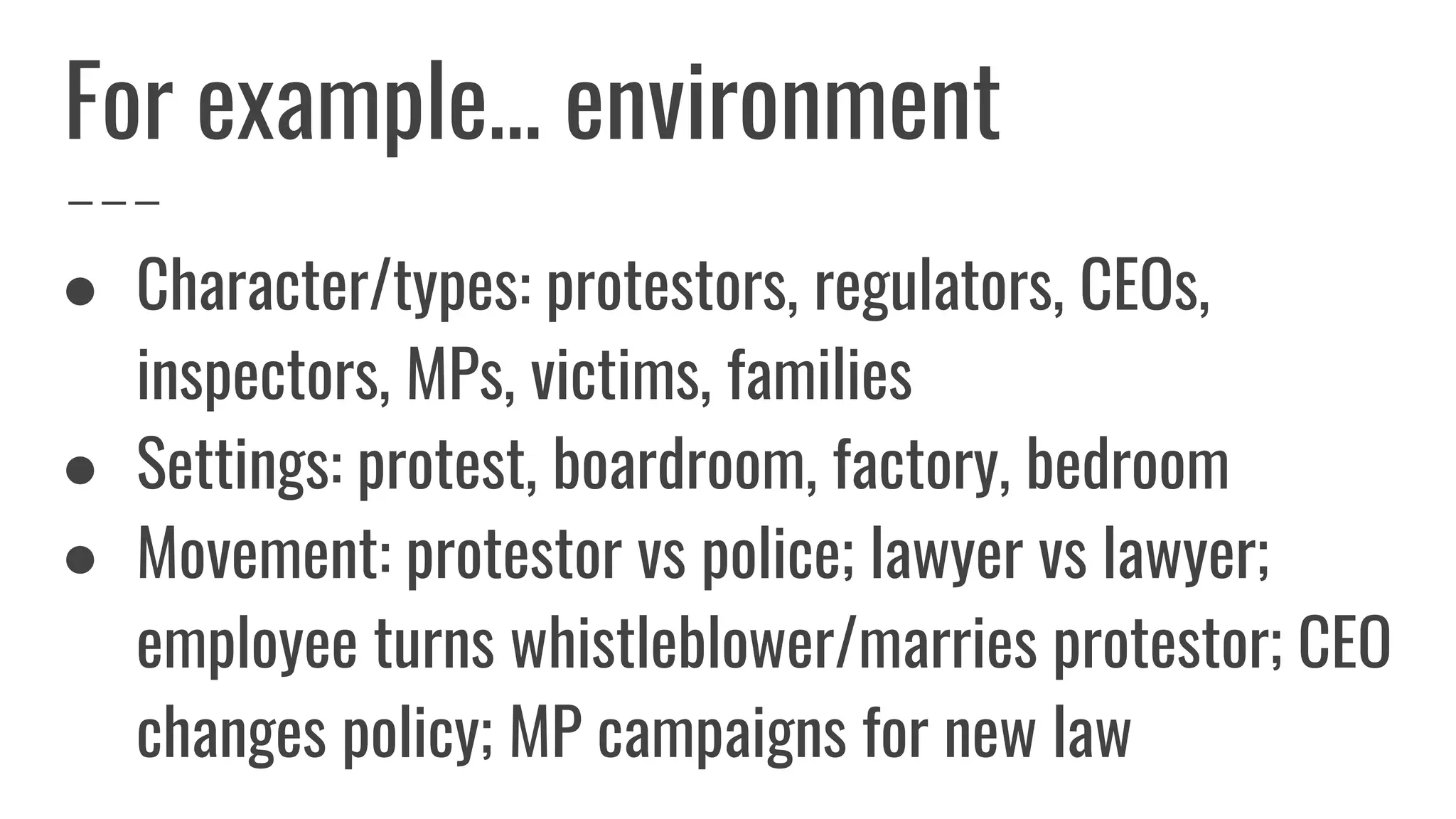For example… environment
● Character/types: protestors, regulators, CEOs,
inspectors, MPs, victims, families
● Settings: protest, boardroom, factory, bedroom
● Movement: protestor vs police; lawyer vs lawyer;
employee turns whistleblower/marries protestor; CEO
changes policy; MP campaigns for new law
 