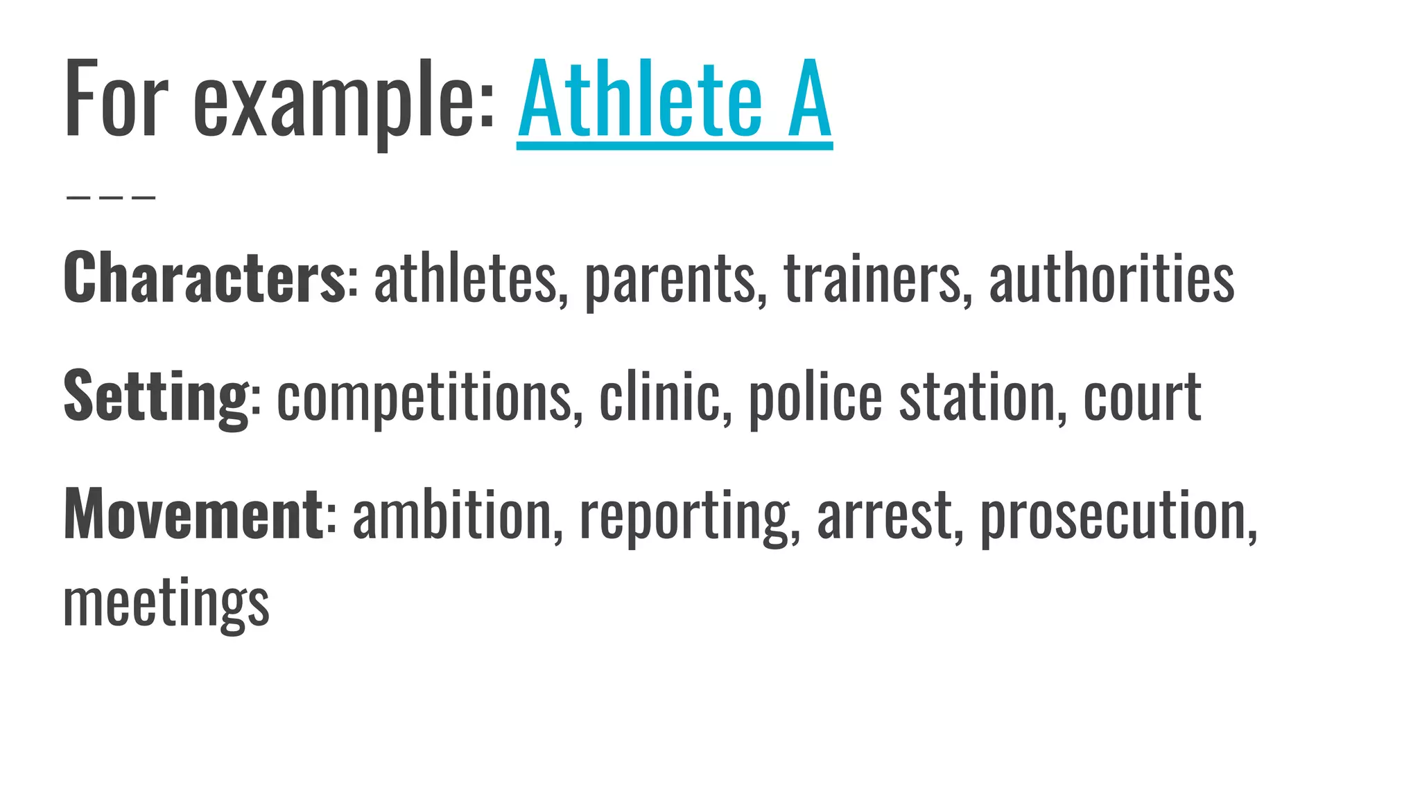 For example: Athlete A
Characters: athletes, parents, trainers, authorities
Setting: competitions, clinic, police station, court
Movement: ambition, reporting, arrest, prosecution,
meetings
 