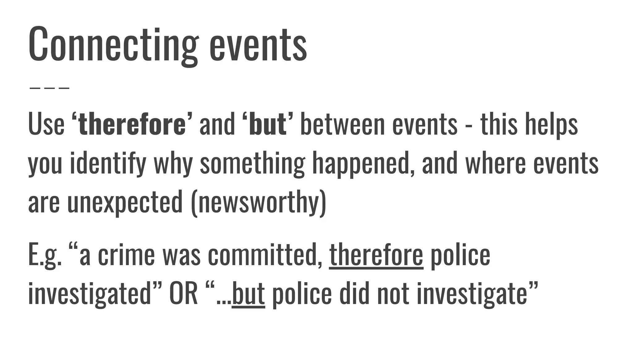 Connecting events
Use ‘therefore’ and ‘but’ between events - this helps
you identify why something happened, and where events
are unexpected (newsworthy)
E.g. “a crime was committed, therefore police
investigated” OR “...but police did not investigate”
 