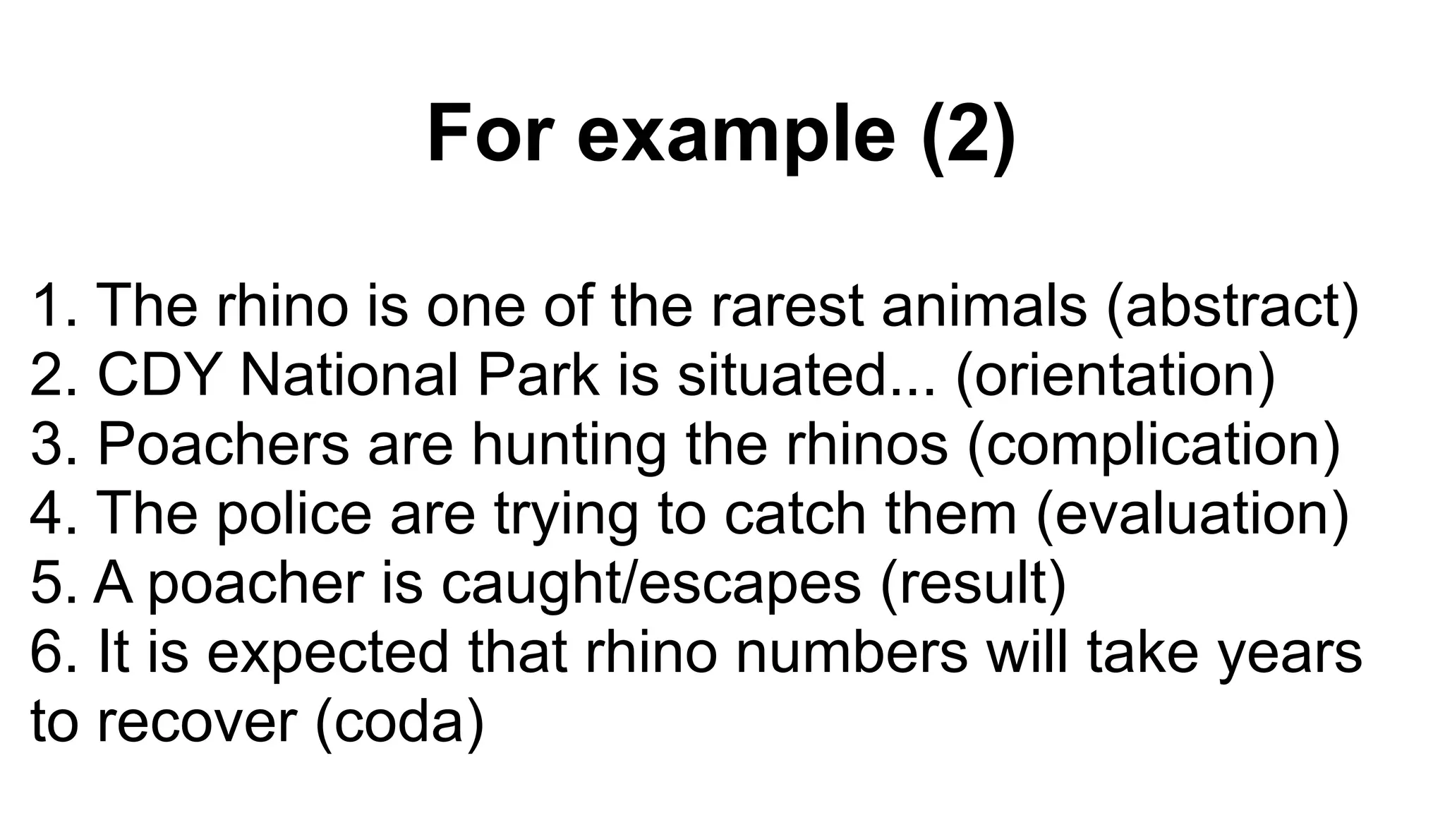 For example (2)
1. The rhino is one of the rarest animals (abstract)
2. CDY National Park is situated... (orientation)
3. Poachers are hunting the rhinos (complication)
4. The police are trying to catch them (evaluation)
5. A poacher is caught/escapes (result)
6. It is expected that rhino numbers will take years
to recover (coda)
 
