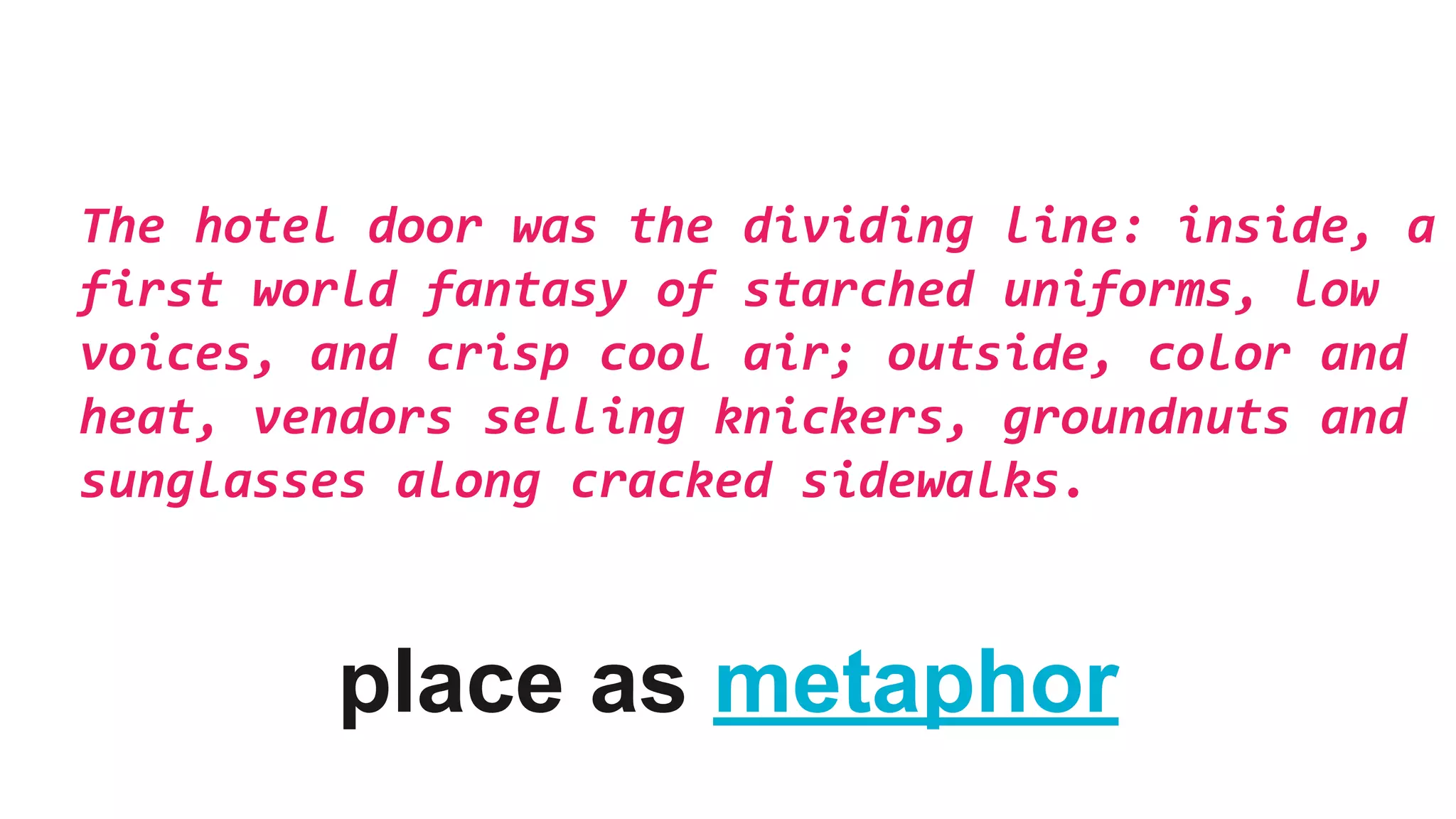 The hotel door was the dividing line: inside, a
first world fantasy of starched uniforms, low
voices, and crisp cool air; outside, color and
heat, vendors selling knickers, groundnuts and
sunglasses along cracked sidewalks.
place as metaphor
 