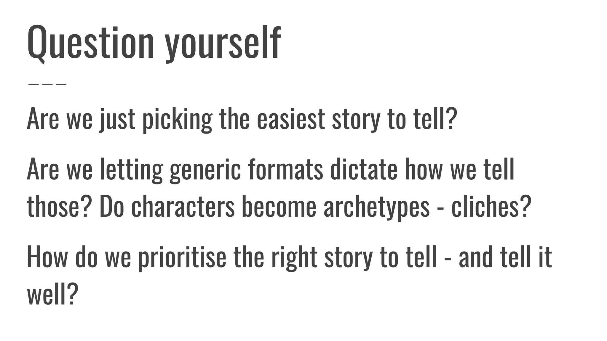 Question yourself
Are we just picking the easiest story to tell?
Are we letting generic formats dictate how we tell
those? Do characters become archetypes - cliches?
How do we prioritise the right story to tell - and tell it
well?
 