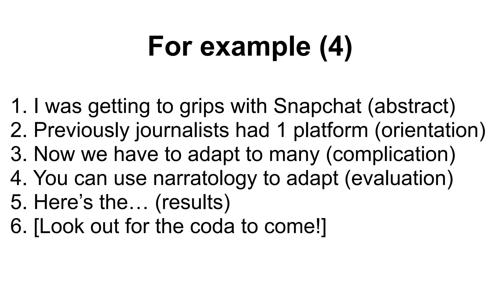 For example (4)
1. I was getting to grips with Snapchat (abstract)
2. Previously journalists had 1 platform (orientation)
3. Now we have to adapt to many (complication)
4. You can use narratology to adapt (evaluation)
5. Here’s the… (results)
6. [Look out for the coda to come!]
 
