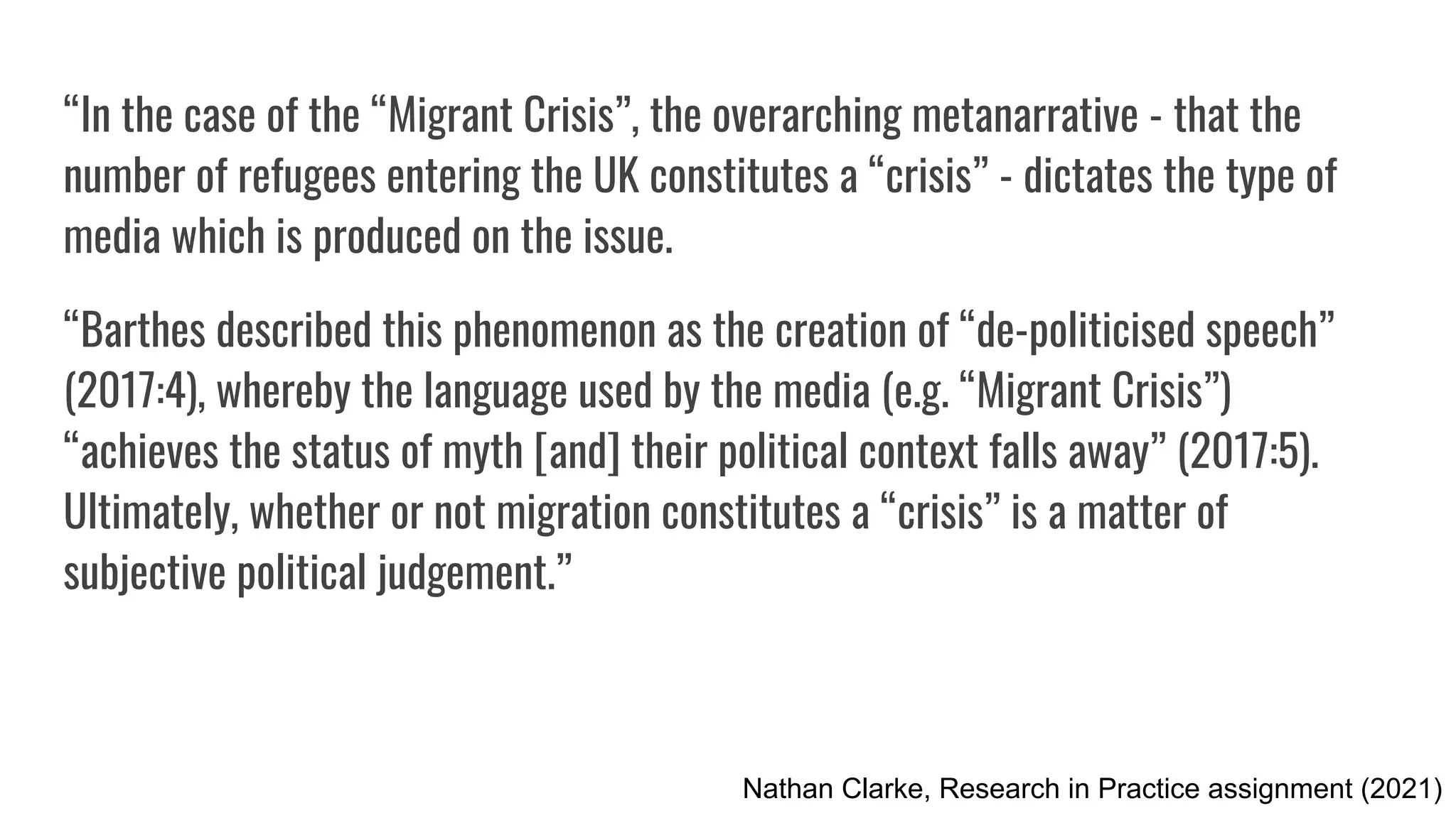 “In the case of the “Migrant Crisis”, the overarching metanarrative - that the
number of refugees entering the UK constitutes a “crisis” - dictates the type of
media which is produced on the issue.
“Barthes described this phenomenon as the creation of “de-politicised speech”
(2017:4), whereby the language used by the media (e.g. “Migrant Crisis”)
“achieves the status of myth [and] their political context falls away” (2017:5).
Ultimately, whether or not migration constitutes a “crisis” is a matter of
subjective political judgement.”
Nathan Clarke, Research in Practice assignment (2021)
 