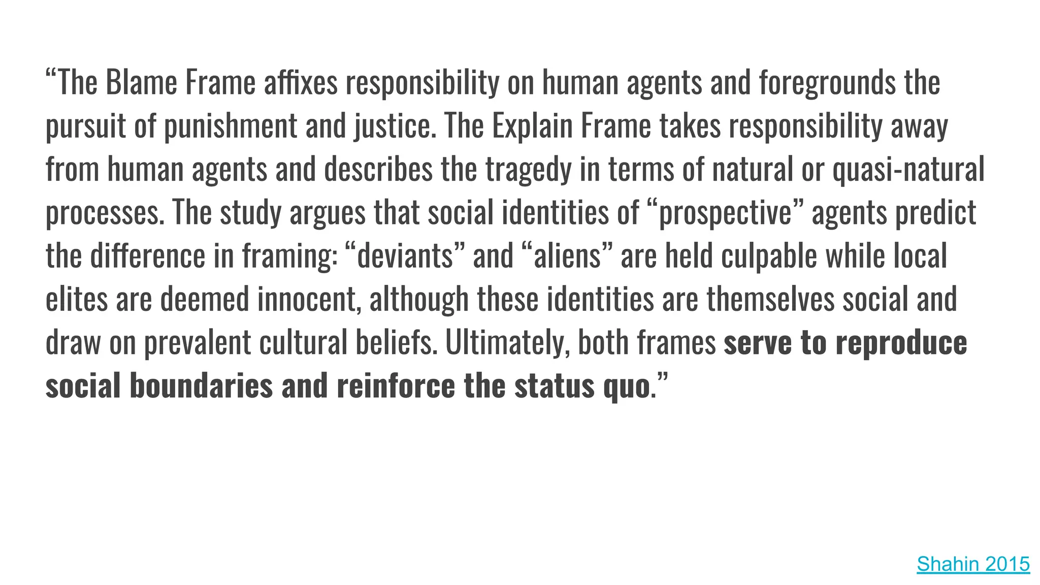“The Blame Frame affixes responsibility on human agents and foregrounds the
pursuit of punishment and justice. The Explain Frame takes responsibility away
from human agents and describes the tragedy in terms of natural or quasi-natural
processes. The study argues that social identities of “prospective” agents predict
the difference in framing: “deviants” and “aliens” are held culpable while local
elites are deemed innocent, although these identities are themselves social and
draw on prevalent cultural beliefs. Ultimately, both frames serve to reproduce
social boundaries and reinforce the status quo.”
Shahin 2015
 
