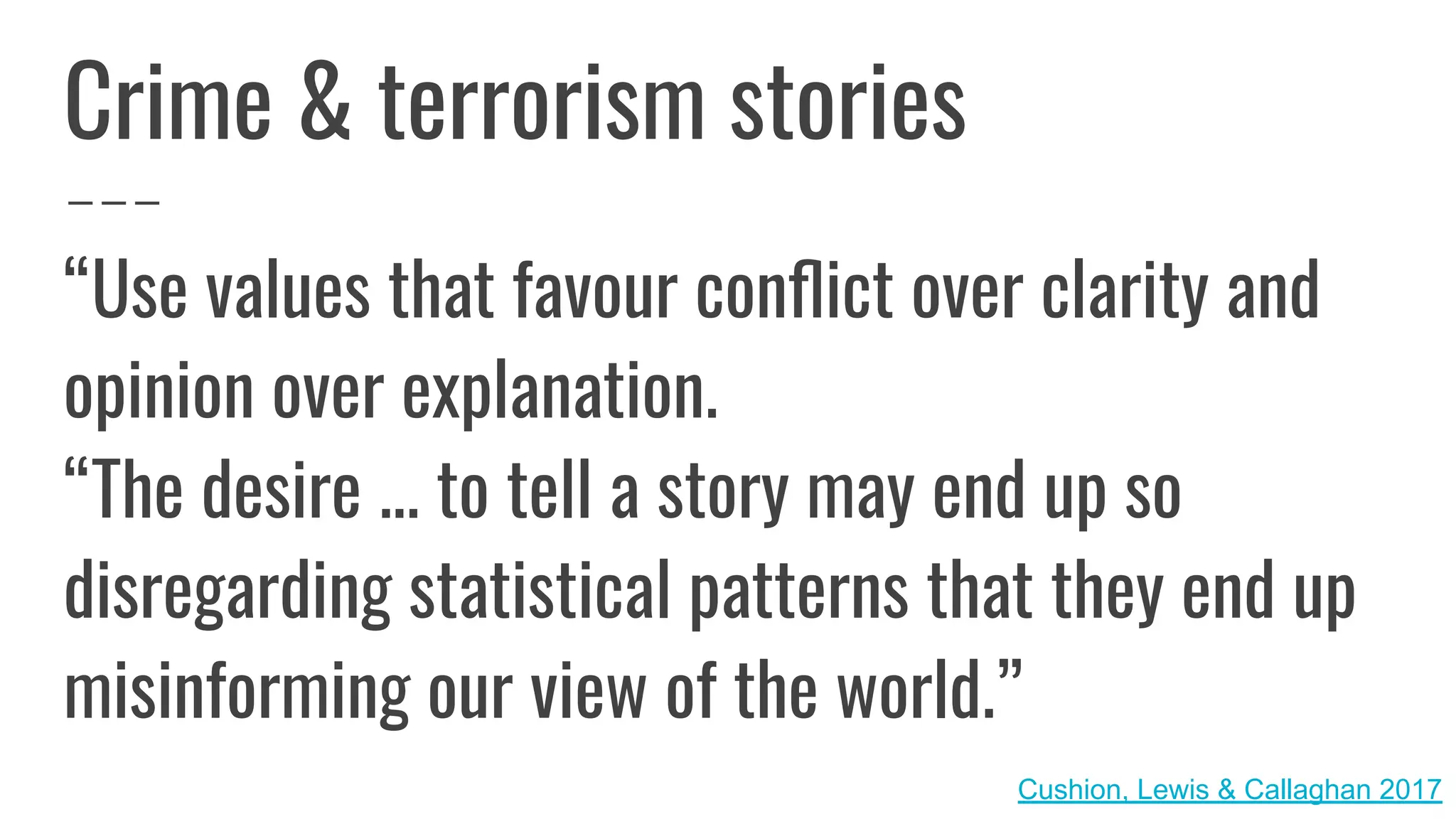 Crime & terrorism stories
“Use values that favour conﬂict over clarity and
opinion over explanation.
“The desire ... to tell a story may end up so
disregarding statistical patterns that they end up
misinforming our view of the world.”
Cushion, Lewis & Callaghan 2017
 