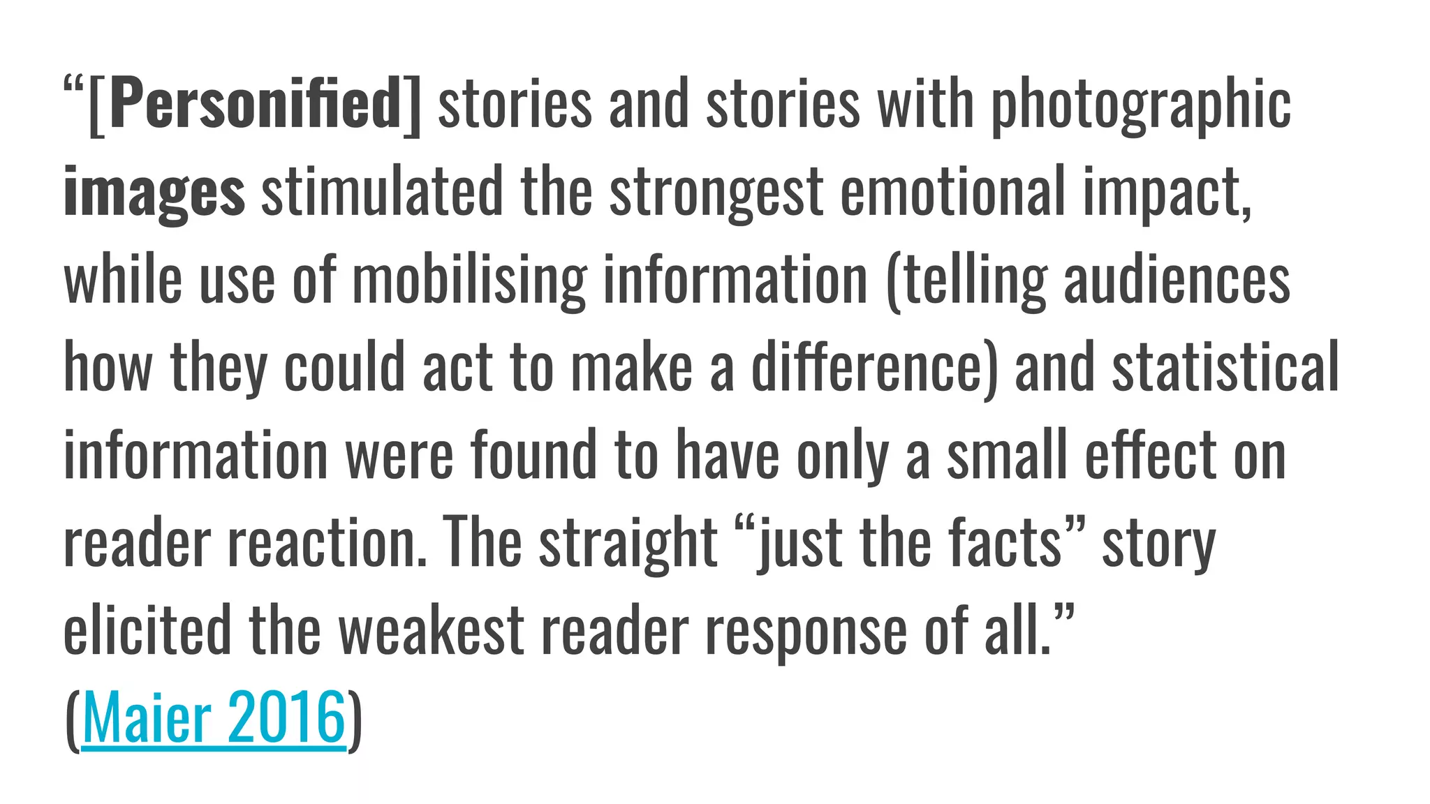 “[Personiﬁed] stories and stories with photographic
images stimulated the strongest emotional impact,
while use of mobilising information (telling audiences
how they could act to make a difference) and statistical
information were found to have only a small effect on
reader reaction. The straight “just the facts” story
elicited the weakest reader response of all.”
(Maier 2016)
 