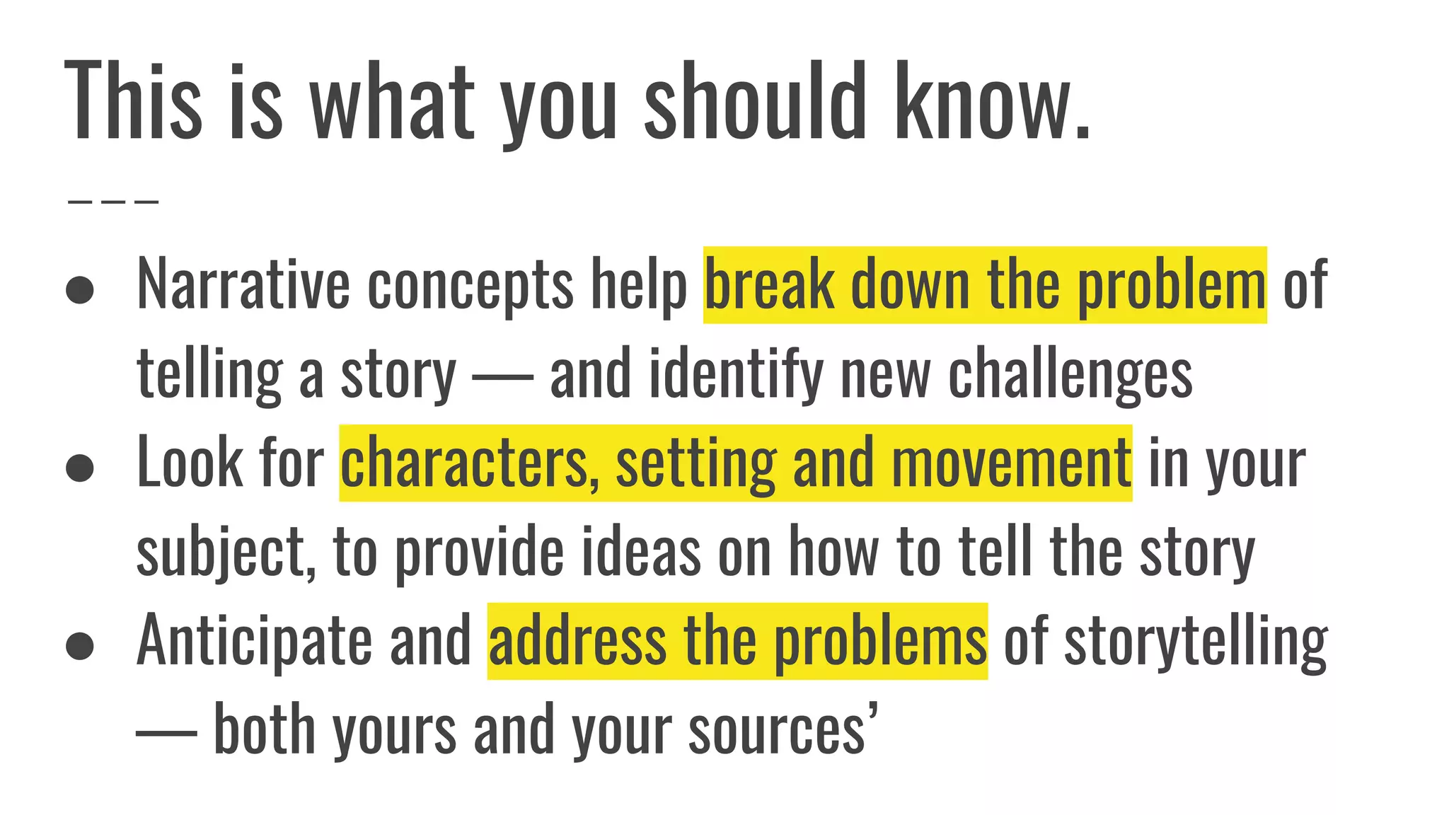 ● Narrative concepts help break down the problem of
telling a story — and identify new challenges
● Look for characters, setting and movement in your
subject, to provide ideas on how to tell the story
● Anticipate and address the problems of storytelling
— both yours and your sources’
This is what you should know.
 