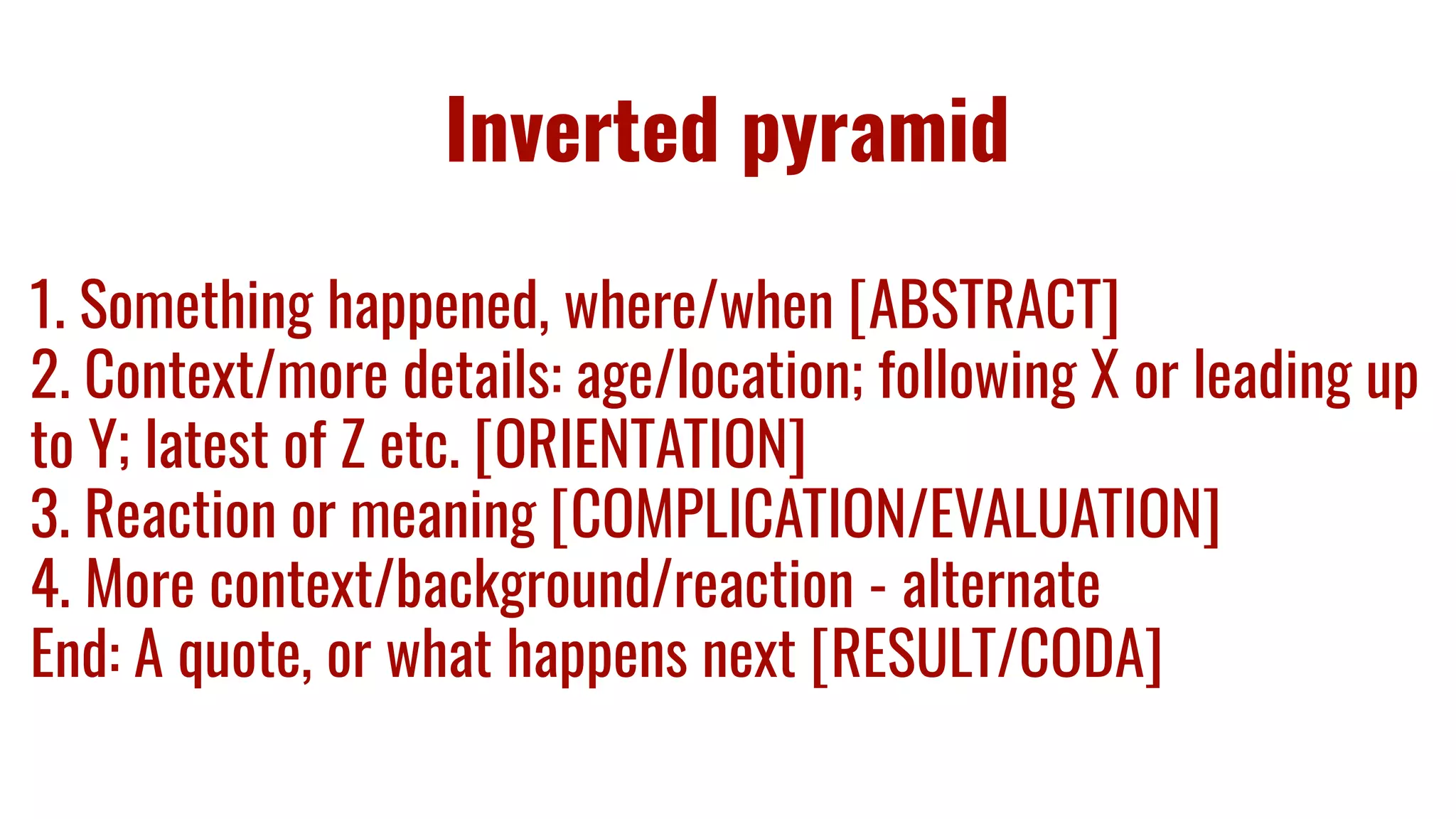 Inverted pyramid
1. Something happened, where/when [ABSTRACT]
2. Context/more details: age/location; following X or leading up
to Y; latest of Z etc. [ORIENTATION]
3. Reaction or meaning [COMPLICATION/EVALUATION]
4. More context/background/reaction - alternate
End: A quote, or what happens next [RESULT/CODA]
 