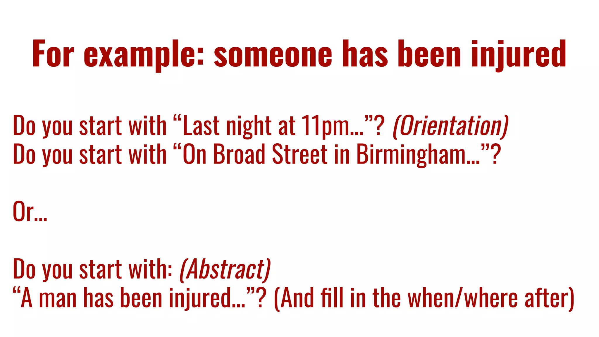 For example: someone has been injured
Do you start with “Last night at 11pm...”? (Orientation)
Do you start with “On Broad Street in Birmingham...”?
Or…
Do you start with: (Abstract)
“A man has been injured...”? (And ﬁll in the when/where after)
 