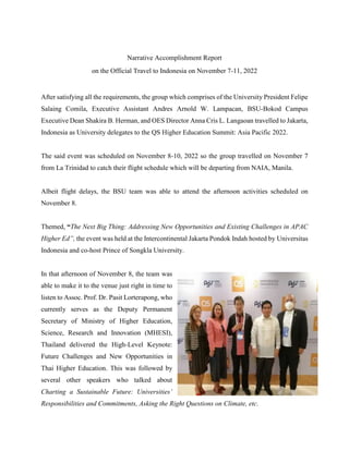 Narrative Accomplishment Report
on the Official Travel to Indonesia on November 7-11, 2022
After satisfying all the requirements, the group which comprises of the University President Felipe
Salaing Comila, Executive Assistant Andres Arnold W. Lampacan, BSU-Bokod Campus
Executive Dean Shakira B. Herman, and OES Director Anna Cris L. Langaoan travelled to Jakarta,
Indonesia as University delegates to the QS Higher Education Summit: Asia Pacific 2022.
The said event was scheduled on November 8-10, 2022 so the group travelled on November 7
from La Trinidad to catch their flight schedule which will be departing from NAIA, Manila.
Albeit flight delays, the BSU team was able to attend the afternoon activities scheduled on
November 8.
Themed, “The Next Big Thing: Addressing New Opportunities and Existing Challenges in APAC
Higher Ed”, the event was held at the Intercontinental Jakarta Pondok Indah hosted by Universitas
Indonesia and co-host Prince of Songkla University.
In that afternoon of November 8, the team was
able to make it to the venue just right in time to
listen to Assoc. Prof. Dr. Pasit Lorterapong, who
currently serves as the Deputy Permanent
Secretary of Ministry of Higher Education,
Science, Research and Innovation (MHESI),
Thailand delivered the High-Level Keynote:
Future Challenges and New Opportunities in
Thai Higher Education. This was followed by
several other speakers who talked about
Charting a Sustainable Future: Universities’
Responsibilities and Commitments, Asking the Right Questions on Climate, etc.
 