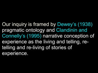 Our inquiry is framed by Dewey’s (1938)
pragmatic ontology and Clandinin and
Connelly’s (1995) narrative conception of
experience as the living and telling, re-
telling and re-living of stories of
experience.
 