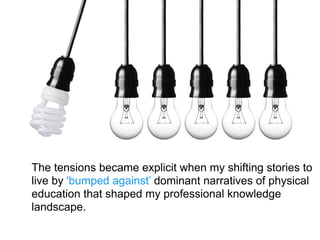 The tensions became explicit when my shifting stories to
live by 'bumped against’ dominant narratives of physical
education that shaped my professional knowledge
landscape.
 