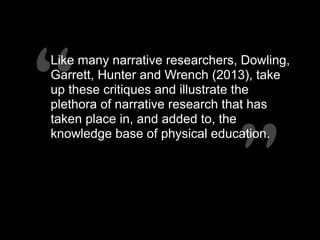 “”
“”
Like many narrative researchers, Dowling,
Garrett, Hunter and Wrench (2013), take
up these critiques and illustrate the
plethora of narrative research that has
taken place in, and added to, the
knowledge base of physical education.
 