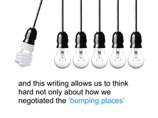 and this writing allows us to think
hard not only about how we
negotiated the ‘bumping places’
 