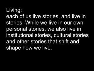 Living:
each of us live stories, and live in
stories. While we live in our own
personal stories, we also live in
institutional stories, cultural stories
and other stories that shift and
shape how we live.
 