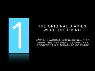 1 2 3
T H E O R I G I N A L D I A R I E S
W E R E T H E L I V I N G
A N D T H E N A R R AT I V E S W E R E W R I T T E N
F R O M T H I S P E R S P E C T I V E A N D T H E Y
R E P R E S E N T A L I T E R AT U R E O F P L A C E
 