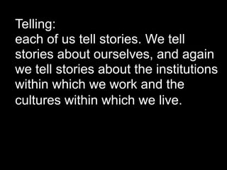 Telling:
each of us tell stories. We tell
stories about ourselves, and again
we tell stories about the institutions
within which we work and the
cultures within which we live.
 