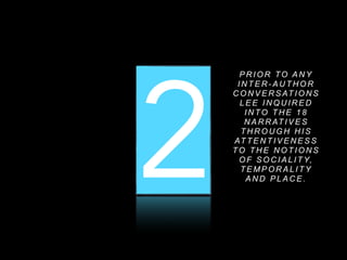 1 2 3
P R I O R TO A N Y
I N T E R - A U T H O R
C O N V E R S AT I O N S
L E E I N Q U I R E D
I N TO T H E 1 8
N A R R AT I V E S
T H R O U G H H I S
AT T E N T I V E N E S S
TO T H E N O T I O N S
O F S O C I A L I T Y,
T E M P O R A L I T Y
A N D P L A C E .
 