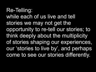 Re-Telling:
while each of us live and tell
stories we may not get the
opportunity to re-tell our stories; to
think deeply about the multiplicity
of stories shaping our experiences,
our ‘stories to live by’, and perhaps
come to see our stories differently.
 