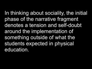 In thinking about sociality, the initial
phase of the narrative fragment
denotes a tension and self-doubt
around the implementation of
something outside of what the
students expected in physical
education.
 