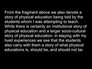 From the fragment above we also denote a
story of physical education being told by the
students whom I was attempting to teach.
While there is certainly an institutional story of
physical education and a larger socio-cultural
story of physical education, in staying with my
lived experiences we see that the students
also carry with them a story of what physical
educations is, should be, and should not be.
 