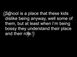 “”
“”
School is a place that these kids
dislike being anyway, well some of
them, but at least when I’m being
bossy they understand their place
and their role.
 