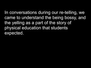 In conversations during our re-telling, we
came to understand the being bossy, and
the yelling as a part of the story of
physical education that students
expected.
 