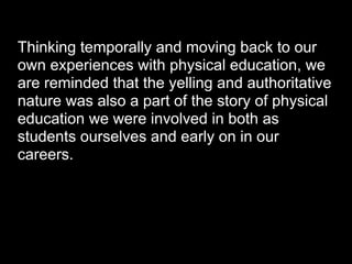 Thinking temporally and moving back to our
own experiences with physical education, we
are reminded that the yelling and authoritative
nature was also a part of the story of physical
education we were involved in both as
students ourselves and early on in our
careers.
 