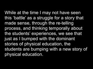 While at the time I may not have seen
this ‘battle’ as a struggle for a story that
made sense, through the re-telling
process, and thinking temporally about
the students’ experiences, we see that
just as I bumped with the dominant
stories of physical education, the
students are bumping with a new story of
physical education.
 