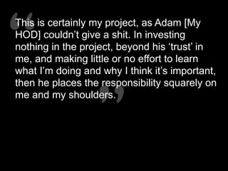 “”
“”
This is certainly my project, as Adam [My
HOD] couldn’t give a shit. In investing
nothing in the project, beyond his ‘trust’ in
me, and making little or no effort to learn
what I’m doing and why I think it’s important,
then he places the responsibility squarely on
me and my shoulders.
 